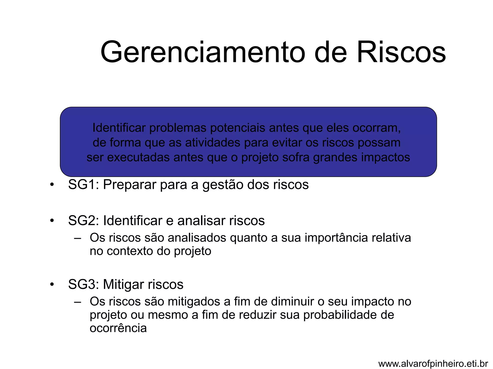 Gerenciamento de Riscos 
Identificar problemas potenciais antes que eles ocorram, 
de forma que as atividades para evitar os riscos possam 
ser executadas antes que o projeto sofra grandes impactos 
• SG1: Preparar para a gestão dos riscos 
• SG2: Identificar e analisar riscos 
– Os riscos são analisados quanto a sua importância relativa 
no contexto do projeto 
• SG3: Mitigar riscos 
– Os riscos são mitigados a fim de diminuir o seu impacto no 
projeto ou mesmo a fim de reduzir sua probabilidade de 
ocorrência 
www.alvarofpinheiro.eti.br 
 