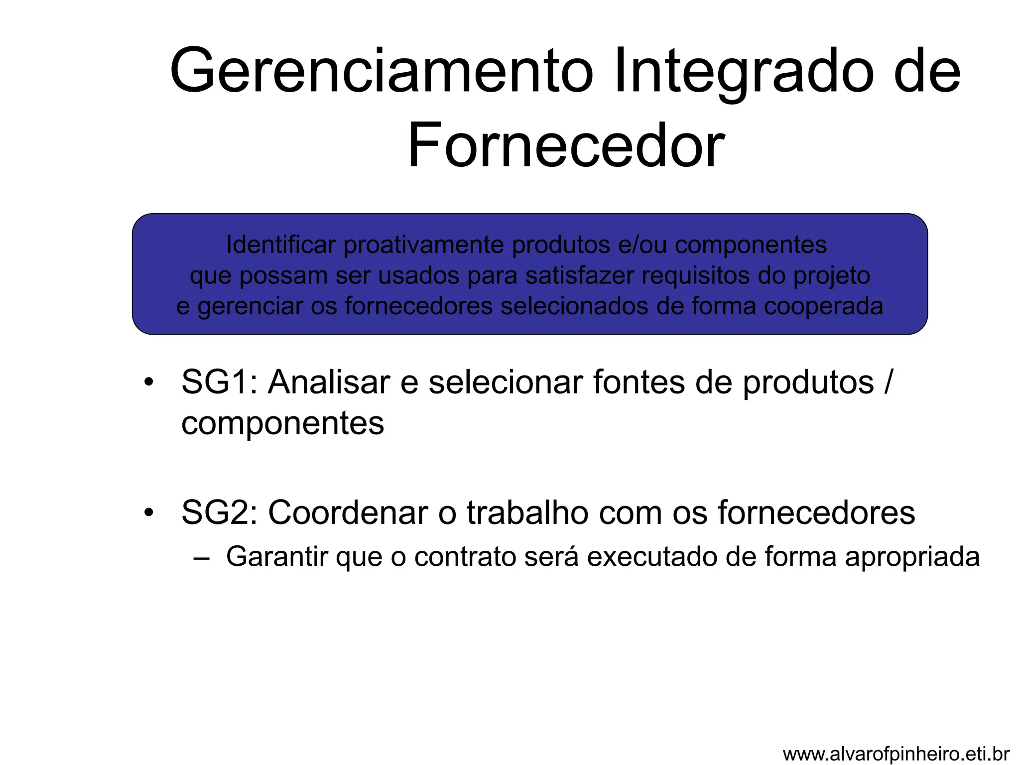 Gerenciamento Integrado de 
Fornecedor 
Identificar proativamente produtos e/ou componentes 
que possam ser usados para satisfazer requisitos do projeto 
e gerenciar os fornecedores selecionados de forma cooperada 
• SG1: Analisar e selecionar fontes de produtos / 
componentes 
• SG2: Coordenar o trabalho com os fornecedores 
– Garantir que o contrato será executado de forma apropriada 
www.alvarofpinheiro.eti.br 
 