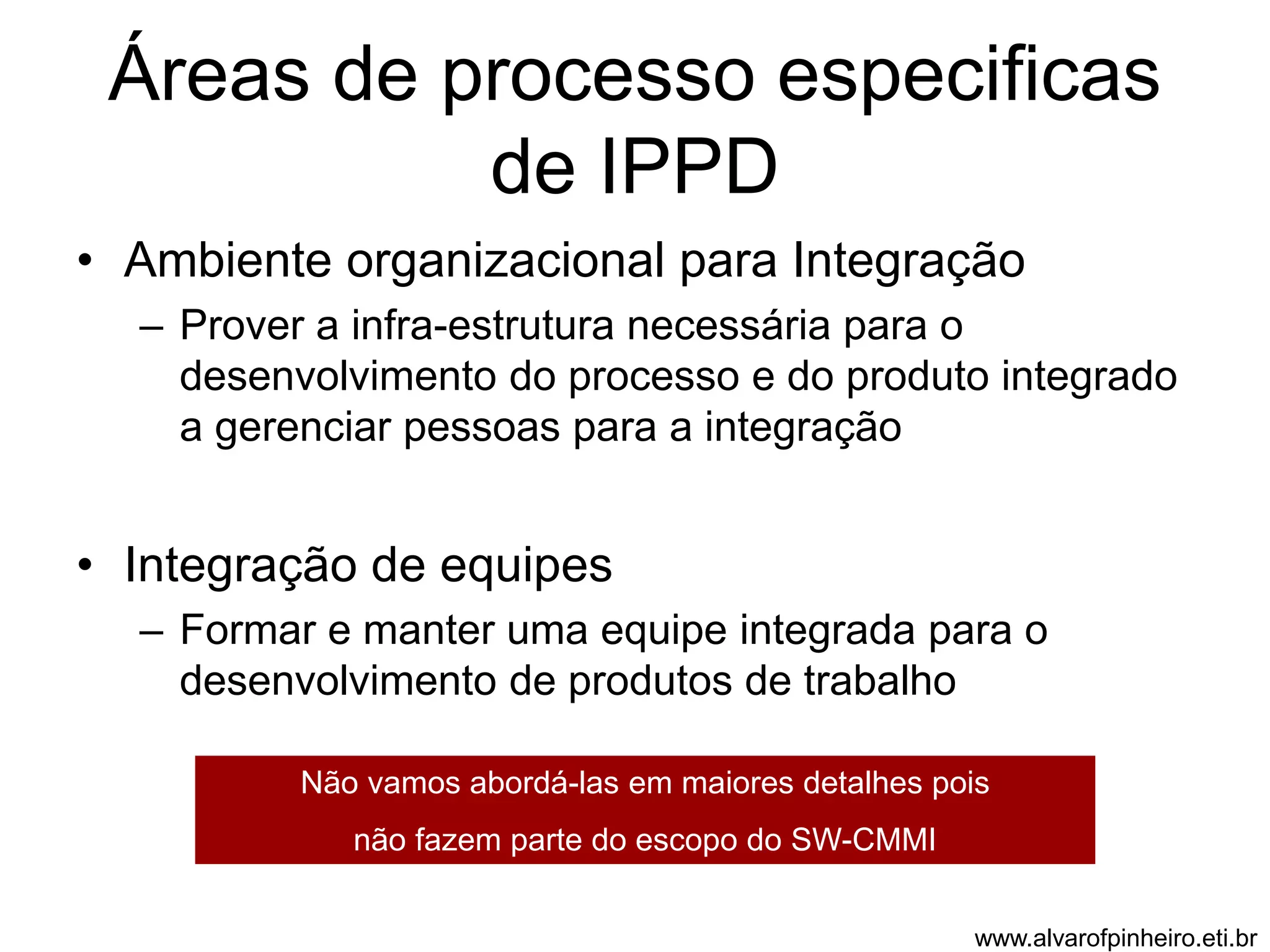Áreas de processo especificas 
de IPPD 
• Ambiente organizacional para Integração 
– Prover a infra-estrutura necessária para o 
desenvolvimento do processo e do produto integrado 
a gerenciar pessoas para a integração 
• Integração de equipes 
– Formar e manter uma equipe integrada para o 
desenvolvimento de produtos de trabalho 
Não vamos abordá-las em maiores detalhes pois 
não fazem parte do escopo do SW-CMMI 
www.alvarofpinheiro.eti.br 
 