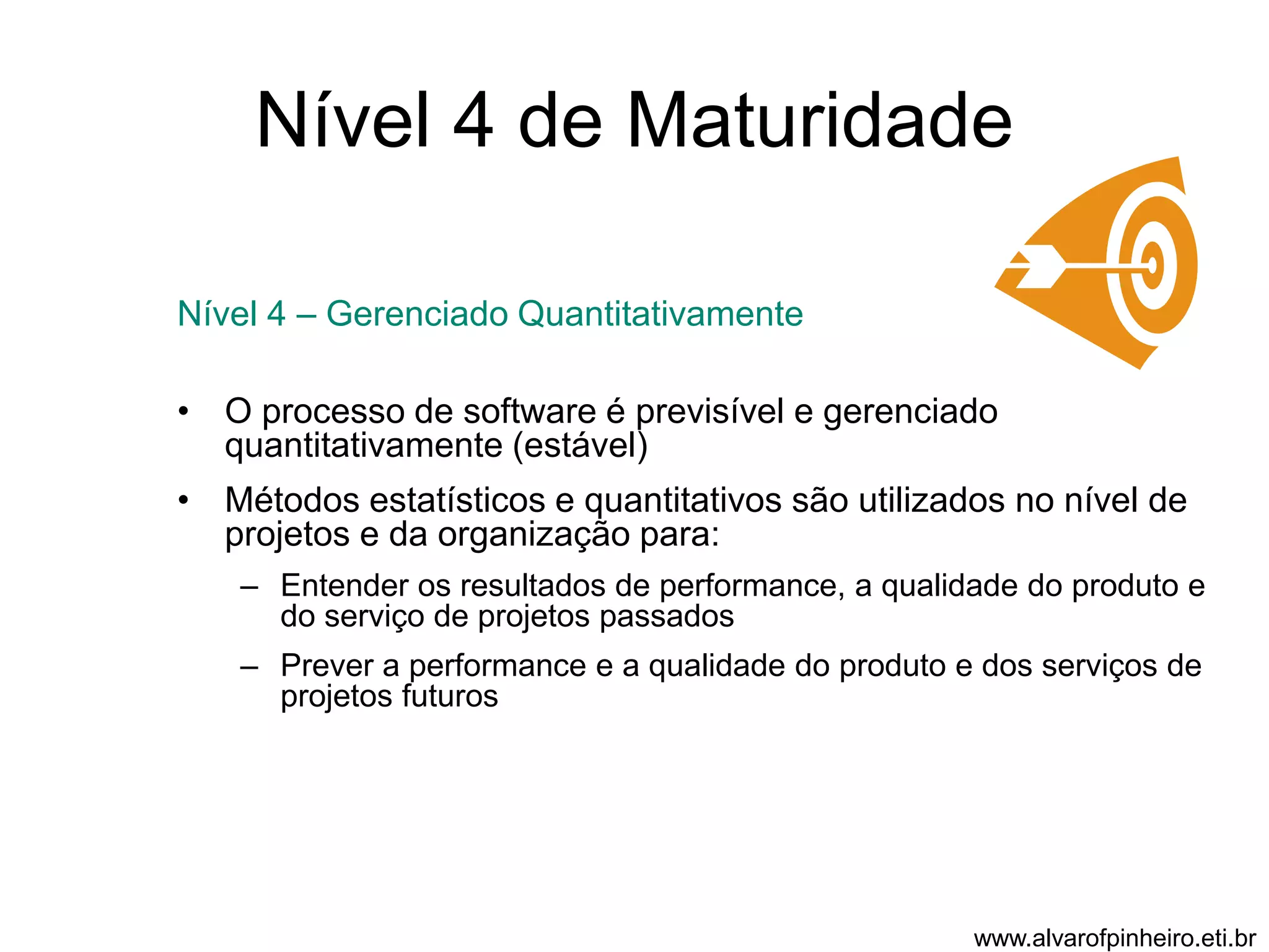 Nível 4 de Maturidade 
Nível 4 – Gerenciado Quantitativamente 
• O processo de software é previsível e gerenciado 
quantitativamente (estável) 
• Métodos estatísticos e quantitativos são utilizados no nível de 
projetos e da organização para: 
– Entender os resultados de performance, a qualidade do produto e 
do serviço de projetos passados 
– Prever a performance e a qualidade do produto e dos serviços de 
projetos futuros 
www.alvarofpinheiro.eti.br 
 