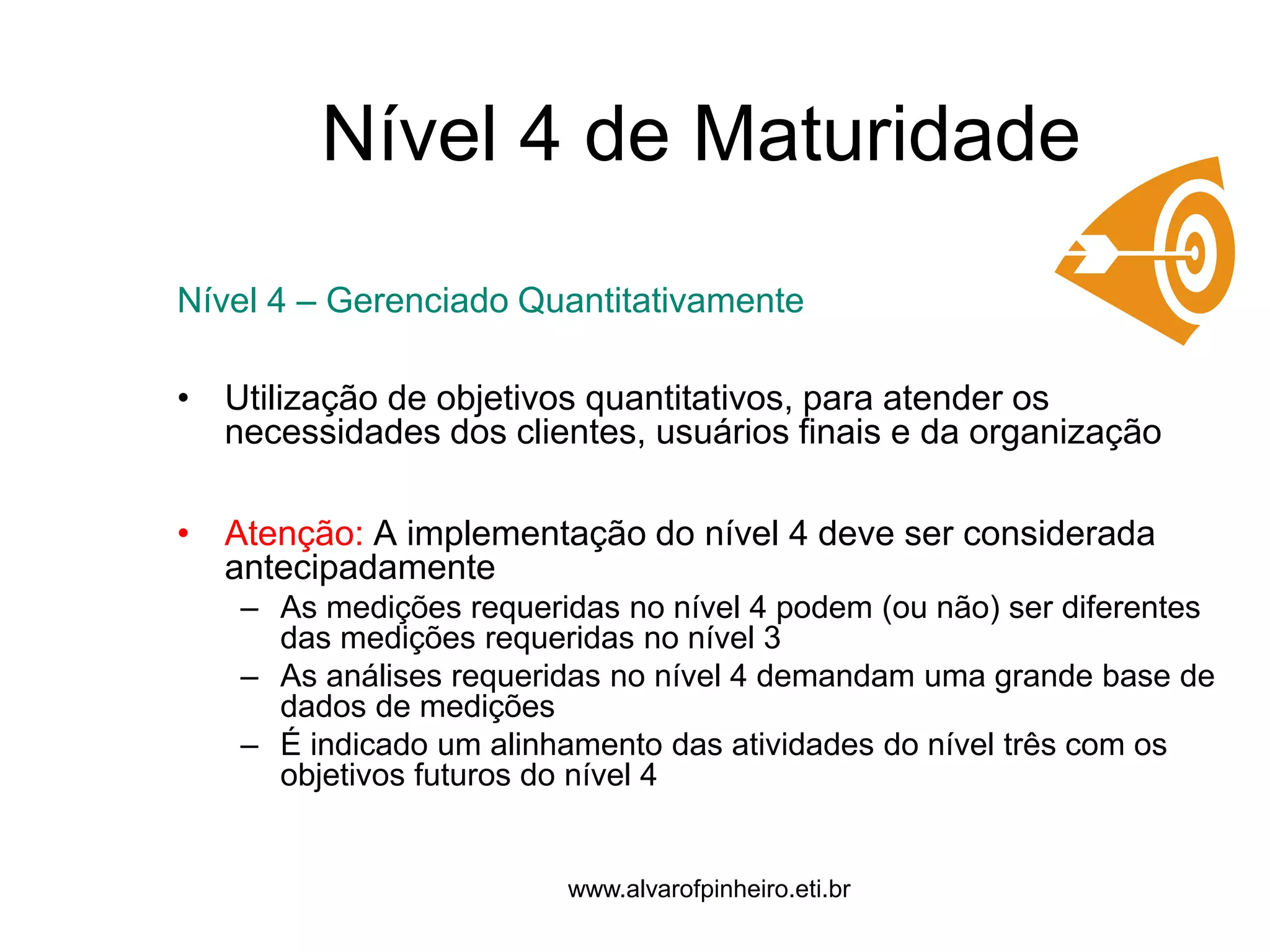 Nível 4 de Maturidade 
Nível 4 – Gerenciado Quantitativamente 
• Utilização de objetivos quantitativos, para atender os 
necessidades dos clientes, usuários finais e da organização 
• Atenção: A implementação do nível 4 deve ser considerada 
antecipadamente 
– As medições requeridas no nível 4 podem (ou não) ser diferentes 
das medições requeridas no nível 3 
– As análises requeridas no nível 4 demandam uma grande base de 
dados de medições 
– É indicado um alinhamento das atividades do nível três com os 
objetivos futuros do nível 4 
www.alvarofpinheiro.eti.br 
 