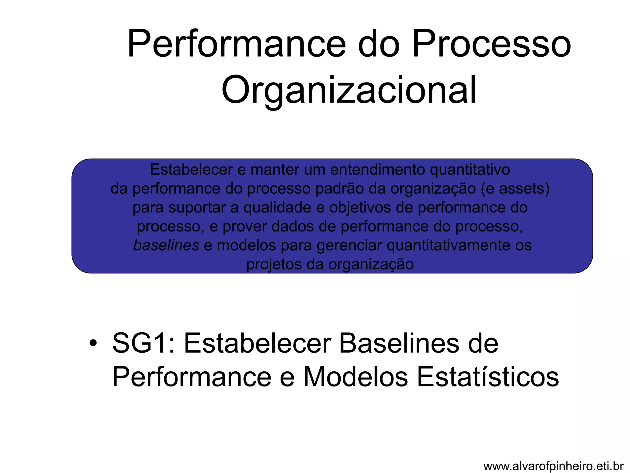 Performance do Processo 
Organizacional 
Estabelecer e manter um entendimento quantitativo 
da performance do processo padrão da organização (e assets) 
para suportar a qualidade e objetivos de performance do 
processo, e prover dados de performance do processo, 
baselines e modelos para gerenciar quantitativamente os 
projetos da organização 
• SG1: Estabelecer Baselines de 
Performance e Modelos Estatísticos 
www.alvarofpinheiro.eti.br 
 