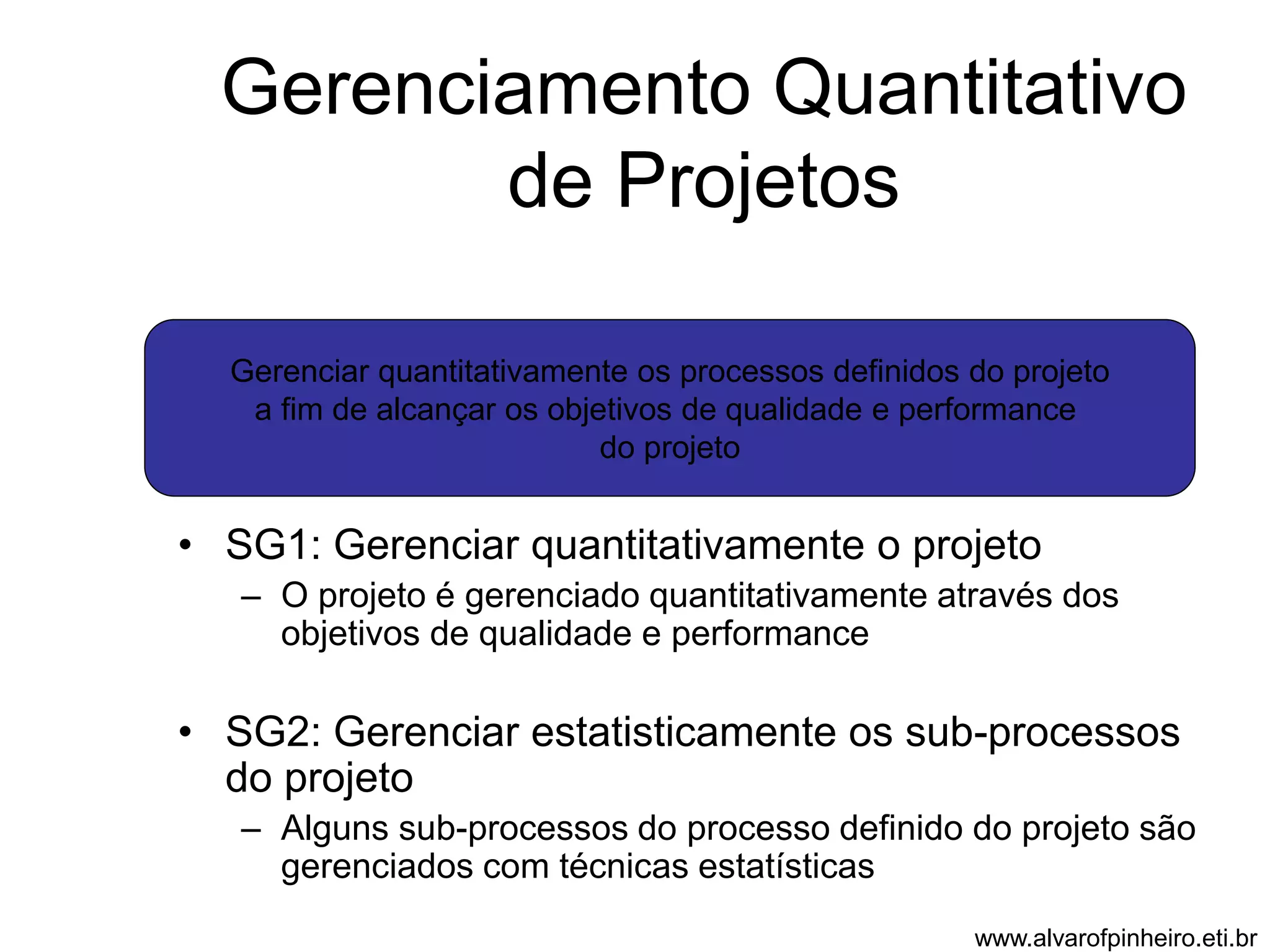 Gerenciamento Quantitativo 
de Projetos 
Gerenciar quantitativamente os processos definidos do projeto 
a fim de alcançar os objetivos de qualidade e performance 
do projeto 
• SG1: Gerenciar quantitativamente o projeto 
– O projeto é gerenciado quantitativamente através dos 
objetivos de qualidade e performance 
• SG2: Gerenciar estatisticamente os sub-processos 
do projeto 
– Alguns sub-processos do processo definido do projeto são 
gerenciados com técnicas estatísticas 
www.alvarofpinheiro.eti.br 
 