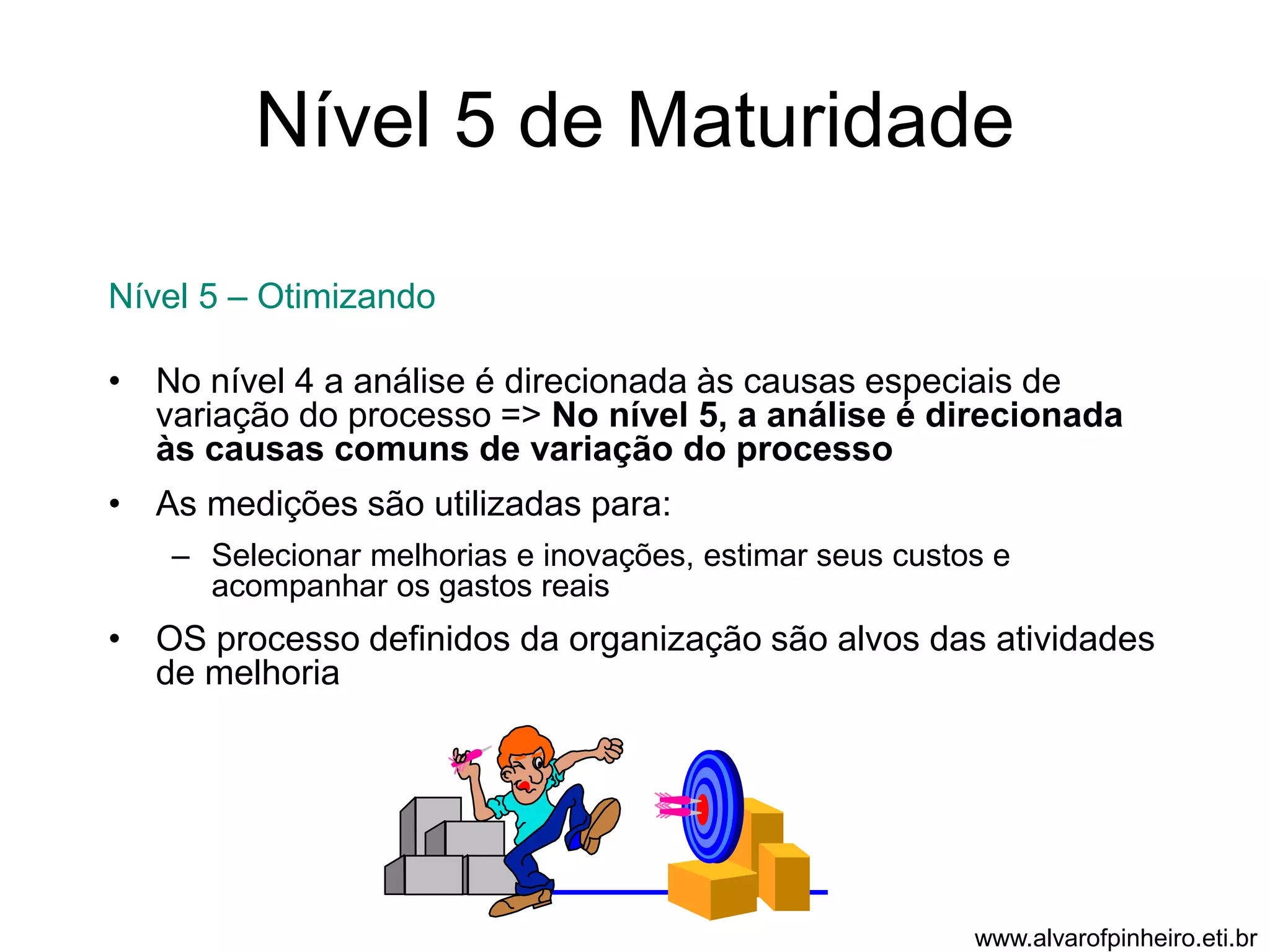 Nível 5 de Maturidade 
Nível 5 – Otimizando 
• No nível 4 a análise é direcionada às causas especiais de 
variação do processo => No nível 5, a análise é direcionada 
às causas comuns de variação do processo 
• As medições são utilizadas para: 
– Selecionar melhorias e inovações, estimar seus custos e 
acompanhar os gastos reais 
• OS processo definidos da organização são alvos das atividades 
de melhoria 
www.alvarofpinheiro.eti.br 
 