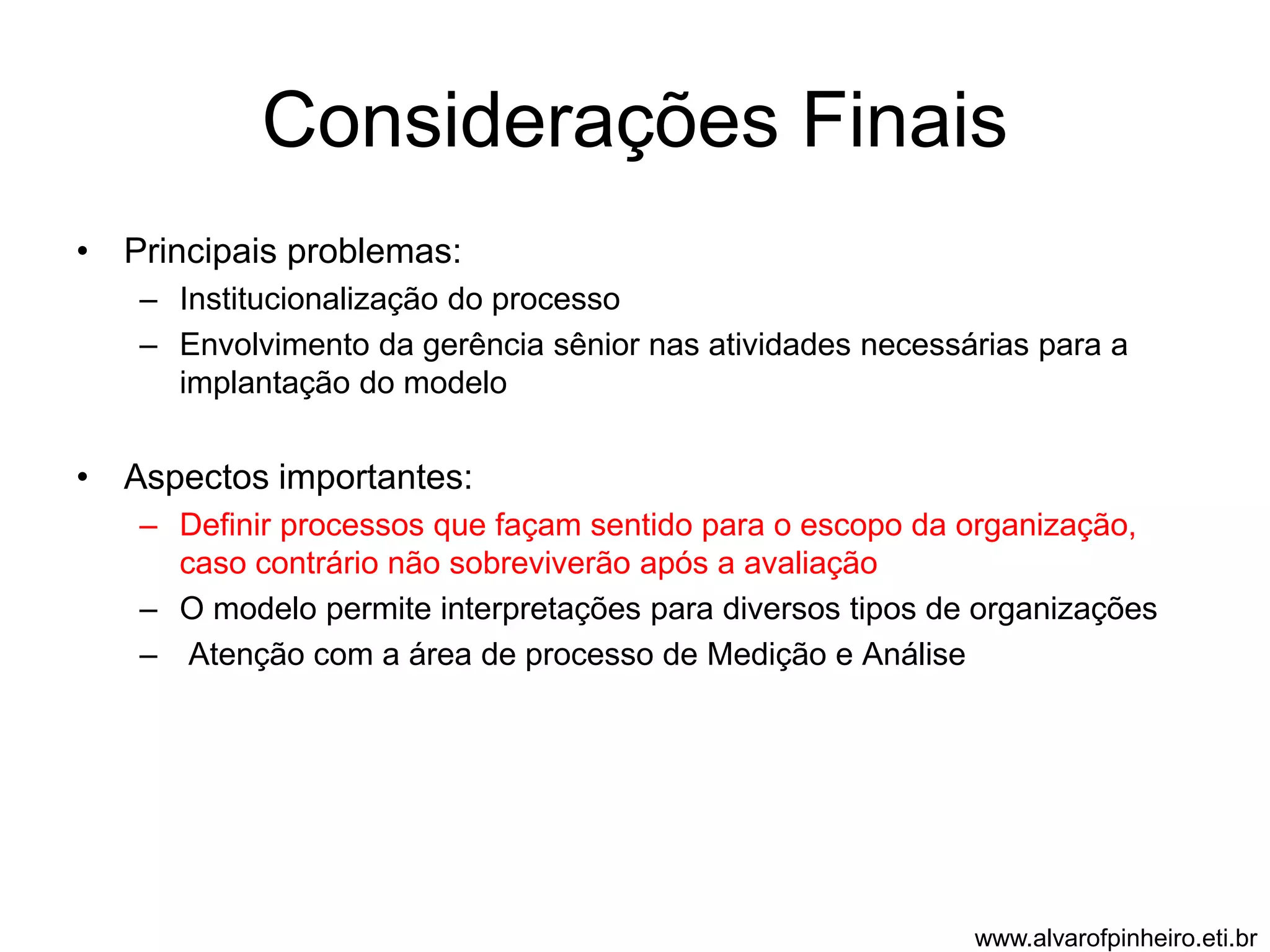 Considerações Finais 
• Principais problemas: 
– Institucionalização do processo 
– Envolvimento da gerência sênior nas atividades necessárias para a 
implantação do modelo 
• Aspectos importantes: 
– Definir processos que façam sentido para o escopo da organização, 
caso contrário não sobreviverão após a avaliação 
– O modelo permite interpretações para diversos tipos de organizações 
– Atenção com a área de processo de Medição e Análise 
www.alvarofpinheiro.eti.br 
 