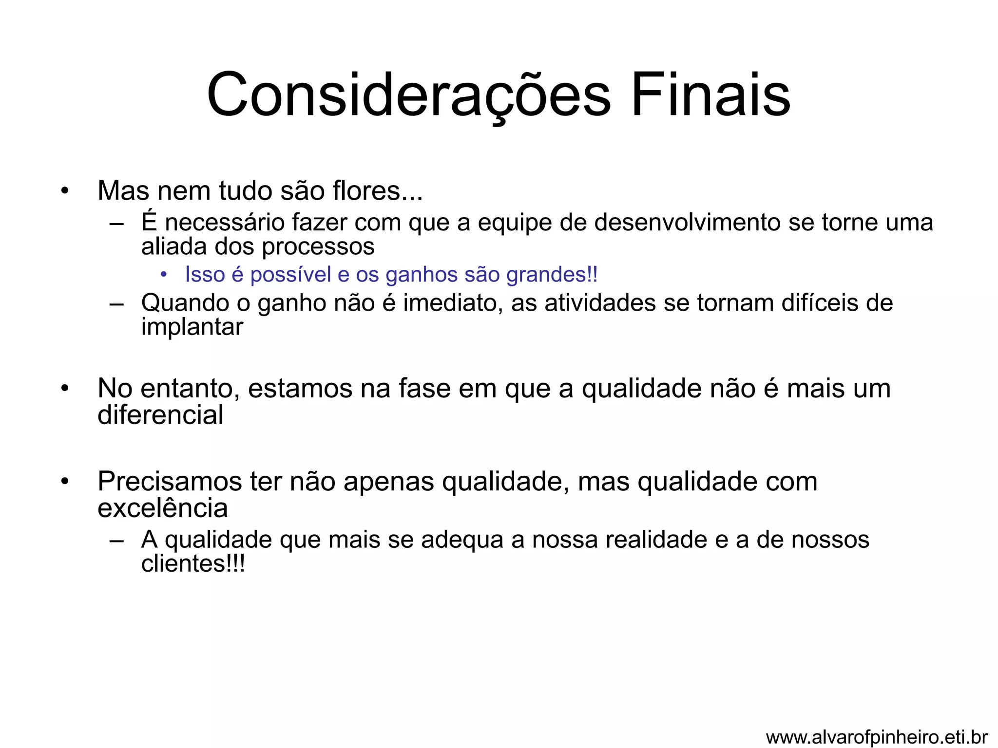 Considerações Finais 
• Mas nem tudo são flores... 
– É necessário fazer com que a equipe de desenvolvimento se torne uma 
aliada dos processos 
• Isso é possível e os ganhos são grandes!! 
– Quando o ganho não é imediato, as atividades se tornam difíceis de 
implantar 
• No entanto, estamos na fase em que a qualidade não é mais um 
diferencial 
• Precisamos ter não apenas qualidade, mas qualidade com 
excelência 
– A qualidade que mais se adequa a nossa realidade e a de nossos 
clientes!!! 
www.alvarofpinheiro.eti.br 
 