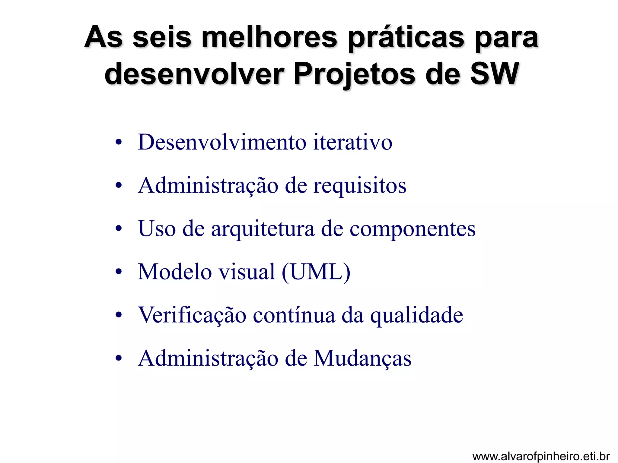 As seis melhores práticas para 
desenvolver Projetos de SW 
• Desenvolvimento iterativo 
• Administração de requisitos 
• Uso de arquitetura de componentes 
• Modelo visual (UML) 
• Verificação contínua da qualidade 
• Administração de Mudanças 
www.alvarofpinheiro.eti.br 
 