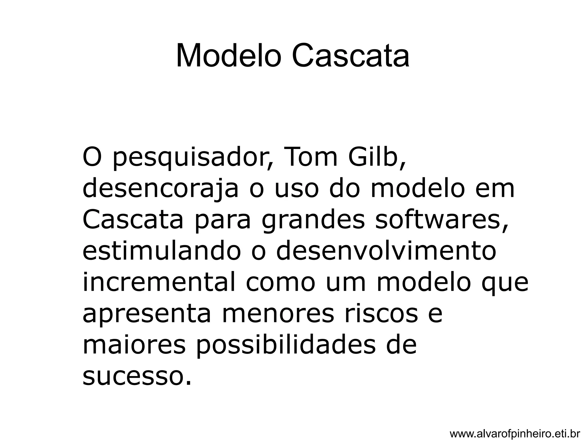 Modelo Cascata 
O pesquisador, Tom Gilb, 
desencoraja o uso do modelo em 
Cascata para grandes softwares, 
estimulando o desenvolvimento 
incremental como um modelo que 
apresenta menores riscos e 
maiores possibilidades de 
sucesso. 
www.alvarofpinheiro.eti.br 
 