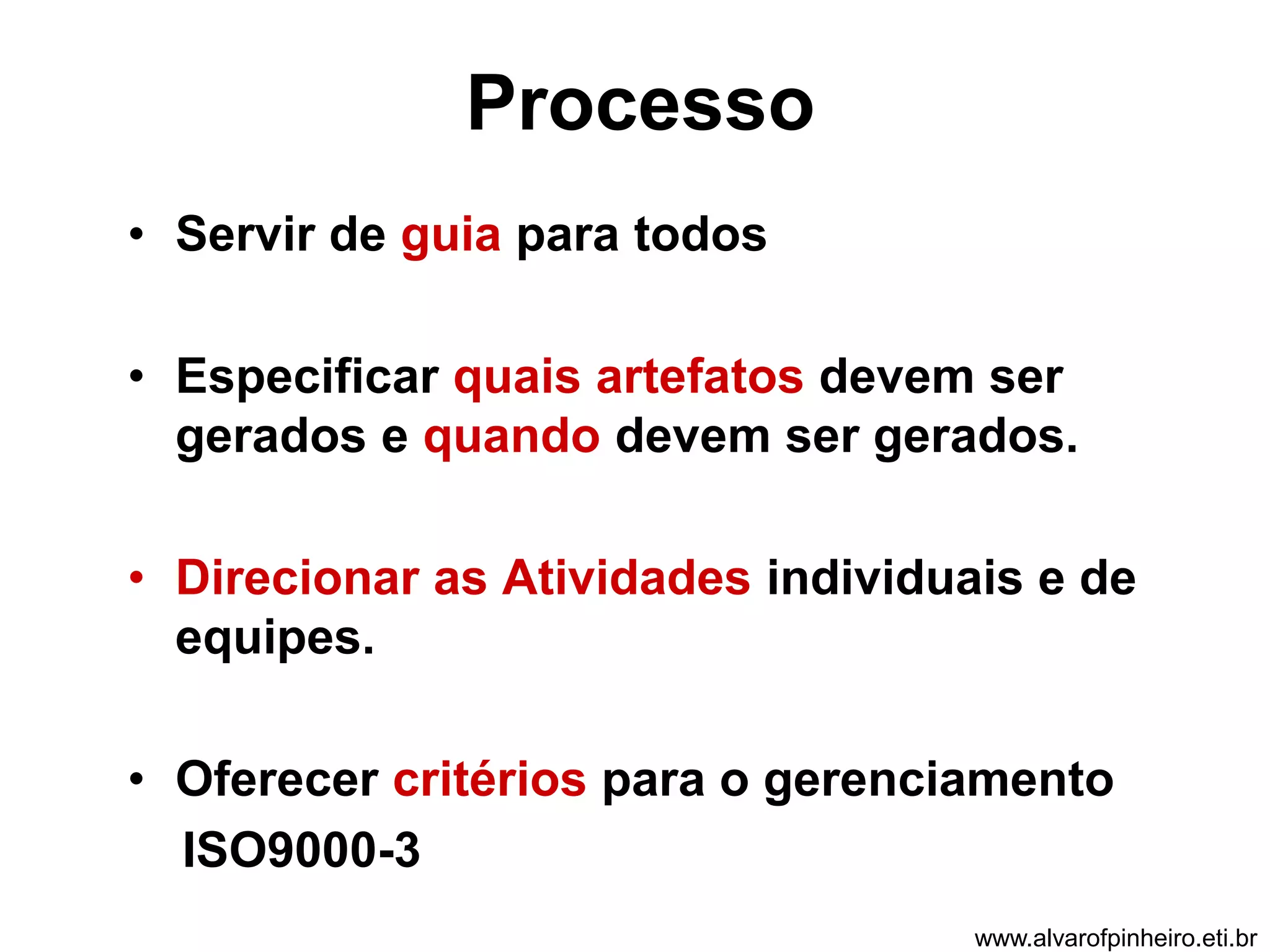 Processo 
• Servir de guia para todos 
• Especificar quais artefatos devem ser 
gerados e quando devem ser gerados. 
• Direcionar as Atividades individuais e de 
equipes. 
• Oferecer critérios para o gerenciamento 
ISO9000-3 
www.alvarofpinheiro.eti.br 
 