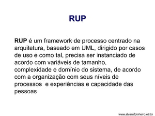 RUP 
RUP é um framework de processo centrado na 
arquitetura, baseado em UML, dirigido por casos 
de uso e como tal, precisa ser instanciado de 
acordo com variáveis de tamanho, 
complexidade e domínio do sistema, de acordo 
com a organização com seus níveis de 
processos e experiências e capacidade das 
pessoas 
www.alvarofpinheiro.eti.br 
 