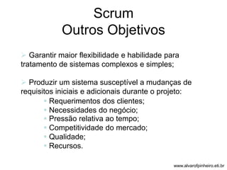 Scrum 
Outros Objetivos 
 Garantir maior flexibilidade e habilidade para 
tratamento de sistemas complexos e simples; 
 Produzir um sistema susceptível a mudanças de 
requisitos iniciais e adicionais durante o projeto: 
 Requerimentos dos clientes; 
 Necessidades do negócio; 
 Pressão relativa ao tempo; 
 Competitividade do mercado; 
 Qualidade; 
 Recursos. 
www.alvarofpinheiro.eti.br 
 