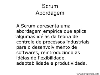 Scrum 
Abordagem 
A Scrum apresenta uma 
abordagem empírica que aplica 
algumas idéias da teoria de 
controle de processos industriais 
para o desenvolvimento de 
softwares, reintroduzindo as 
idéias de flexibilidade, 
adaptabilidade e produtividade. 
www.alvarofpinheiro.eti.br 
 