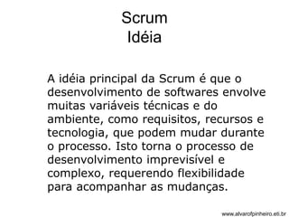 Scrum 
Idéia 
A idéia principal da Scrum é que o 
desenvolvimento de softwares envolve 
muitas variáveis técnicas e do 
ambiente, como requisitos, recursos e 
tecnologia, que podem mudar durante 
o processo. Isto torna o processo de 
desenvolvimento imprevisível e 
complexo, requerendo flexibilidade 
para acompanhar as mudanças. 
www.alvarofpinheiro.eti.br 
 