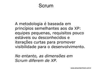 Scrum 
A metodologia é baseada em 
princípios semelhantes aos da XP: 
equipes pequenas, requisitos pouco 
estáveis ou desconhecidos e 
iterações curtas para promover 
visibilidade para o desenvolvimento. 
No entanto, as dimensões em 
Scrum diferem de XP. 
www.alvarofpinheiro.eti.br 
 