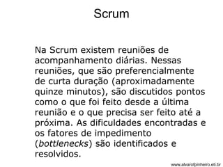 Scrum 
Na Scrum existem reuniões de 
acompanhamento diárias. Nessas 
reuniões, que são preferencialmente 
de curta duração (aproximadamente 
quinze minutos), são discutidos pontos 
como o que foi feito desde a última 
reunião e o que precisa ser feito até a 
próxima. As dificuldades encontradas e 
os fatores de impedimento 
(bottlenecks) são identificados e 
resolvidos. 
www.alvarofpinheiro.eti.br 
 