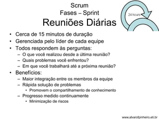 Scrum 
Fases – Sprint 
Reuniões Diárias 
• Cerca de 15 minutos de duração 
• Gerenciada pelo líder de cada equipe 
• Todos respondem às perguntas: 
– O que você realizou desde a última reunião? 
– Quais problemas você enfrentou? 
– Em que você trabalhará até a próxima reunião? 
• Benefícios: 
– Maior integração entre os membros da equipe 
– Rápida solução de problemas 
• Promovem o compartilhamento de conhecimento 
– Progresso medido continuamente 
• Minimização de riscos 
www.alvarofpinheiro.eti.br 
 