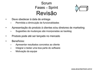 Scrum 
Fases – Sprint 
Revisão 
• Deve obedecer à data de entrega 
– Permitida a diminuição de funcionalidades 
• Apresentação do produto à clientes e/ou diretores de marketing 
– Sugestões de mudanças são incorporadas ao backlog 
• Produto pode até ser lançado no mercado 
• Benefícios: 
– Apresentar resultados concretos ao cliente 
– Integrar e testar uma boa parte do software 
– Motivação da equipe 
www.alvarofpinheiro.eti.br 
 