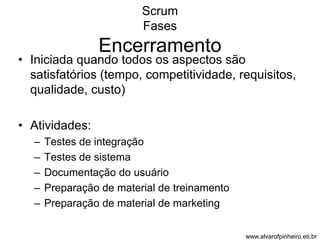 Scrum 
Fases 
Encerramento 
• Iniciada quando todos os aspectos são 
satisfatórios (tempo, competitividade, requisitos, 
qualidade, custo) 
• Atividades: 
– Testes de integração 
– Testes de sistema 
– Documentação do usuário 
– Preparação de material de treinamento 
– Preparação de material de marketing 
www.alvarofpinheiro.eti.br 
 