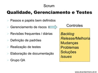 Qualidade, Gerenciamento e Testes 
 Passos e papéis bem definidos 
 Gerenciamento de riscos 
 Revisões frequentes / diárias 
 Definição de padrões 
 Realização de testes 
 Elaboração de documentação 
 Grupo QA 
Controles 
Backlog 
Release/Melhoria 
Mudanças 
Problemas 
Soluções 
Issues 
Scrum 
www.alvarofpinheiro.eti.br 
 