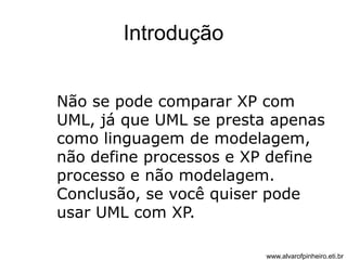 Introdução 
Não se pode comparar XP com 
UML, já que UML se presta apenas 
como linguagem de modelagem, 
não define processos e XP define 
processo e não modelagem. 
Conclusão, se você quiser pode 
usar UML com XP. 
www.alvarofpinheiro.eti.br 
 