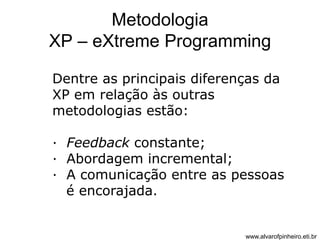 Metodologia 
XP – eXtreme Programming 
Dentre as principais diferenças da 
XP em relação às outras 
metodologias estão: 
· Feedback constante; 
· Abordagem incremental; 
· A comunicação entre as pessoas 
é encorajada. 
www.alvarofpinheiro.eti.br 
 