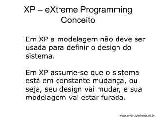 XP – eXtreme Programming 
Conceito 
Em XP a modelagem não deve ser 
usada para definir o design do 
sistema. 
Em XP assume-se que o sistema 
está em constante mudança, ou 
seja, seu design vai mudar, e sua 
modelagem vai estar furada. 
www.alvarofpinheiro.eti.br 
 