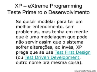 XP – eXtreme Programming 
Teste Primeiro o Desenvolvimento 
Se quiser modelar para ter um 
melhor entendimento, sem 
problemas, mas tenha em mente 
que é uma modelagem que pode 
não servir assim que o sistema 
sofrer alterações, ao invés, XP 
prega que se use Test First Design 
(ou Test Driven Development, 
outro nome pra mesma coisa). 
www.alvarofpinheiro.eti.br 
 