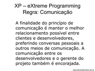 XP – eXtreme Programming 
Regra: Comunicação 
A finalidade do princípio de 
comunicação é manter o melhor 
relacionamento possível entre 
clientes e desenvolvedores, 
preferindo conversas pessoais a 
outros meios de comunicação. A 
comunicação entre os 
desenvolvedores e o gerente do 
projeto também é encorajada. 
www.alvarofpinheiro.eti.br 
 