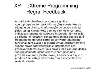 XP – eXtreme Programming 
Regra: Feedback 
A prática do feedback constante significa 
que o programador terá informações constantes do 
código e do cliente. A informação do código é dada 
pelos testes constantes, que indicam os erros tanto 
individuais quanto do software integrado. Em relação 
ao cliente, o feedback constante significa que ele terá 
freqüentemente uma parte do software totalmente 
funcional para avaliar. O cliente então constantemente 
sugere novas características e informações aos 
desenvolvedores. Eventuais erros e não conformidades 
são rapidamente identificados e corrigidos nas 
próximas versões. Desta forma, a tendência é que o 
produto final esteja de acordo com as expectativas 
reais do cliente. 
www.alvarofpinheiro.eti.br 
 