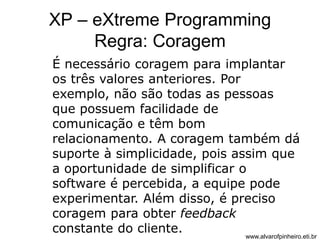 XP – eXtreme Programming 
Regra: Coragem 
É necessário coragem para implantar 
os três valores anteriores. Por 
exemplo, não são todas as pessoas 
que possuem facilidade de 
comunicação e têm bom 
relacionamento. A coragem também dá 
suporte à simplicidade, pois assim que 
a oportunidade de simplificar o 
software é percebida, a equipe pode 
experimentar. Além disso, é preciso 
coragem para obter feedback 
constante do cliente. 
www.alvarofpinheiro.eti.br 
 