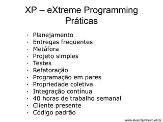 XP – eXtreme Programming 
Práticas 
· Planejamento 
· Entregas freqüentes 
· Metáfora 
· Projeto simples 
· Testes 
· Refatoração 
· Programação em pares 
· Propriedade coletiva 
· Integração contínua 
· 40 horas de trabalho semanal 
· Cliente presente 
· Código padrão 
www.alvarofpinheiro.eti.br 
 
