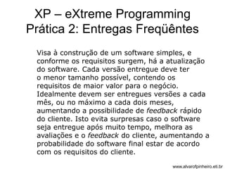 XP – eXtreme Programming 
Prática 2: Entregas Freqüêntes 
Visa à construção de um software simples, e 
conforme os requisitos surgem, há a atualização 
do software. Cada versão entregue deve ter 
o menor tamanho possível, contendo os 
requisitos de maior valor para o negócio. 
Idealmente devem ser entregues versões a cada 
mês, ou no máximo a cada dois meses, 
aumentando a possibilidade de feedback rápido 
do cliente. Isto evita surpresas caso o software 
seja entregue após muito tempo, melhora as 
avaliações e o feedback do cliente, aumentando a 
probabilidade do software final estar de acordo 
com os requisitos do cliente. 
www.alvarofpinheiro.eti.br 
 