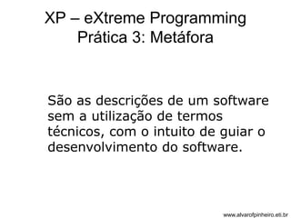 XP – eXtreme Programming 
Prática 3: Metáfora 
São as descrições de um software 
sem a utilização de termos 
técnicos, com o intuito de guiar o 
desenvolvimento do software. 
www.alvarofpinheiro.eti.br 
 