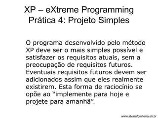 XP – eXtreme Programming 
Prática 4: Projeto Simples 
O programa desenvolvido pelo método 
XP deve ser o mais simples possível e 
satisfazer os requisitos atuais, sem a 
preocupação de requisitos futuros. 
Eventuais requisitos futuros devem ser 
adicionados assim que eles realmente 
existirem. Esta forma de raciocínio se 
opõe ao “implemente para hoje e 
projete para amanhã”. 
www.alvarofpinheiro.eti.br 
 