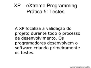 XP – eXtreme Programming 
Prática 5: Testes 
A XP focaliza a validação do 
projeto durante todo o processo 
de desenvolvimento. Os 
programadores desenvolvem o 
software criando primeiramente 
os testes. 
www.alvarofpinheiro.eti.br 
 