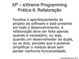 XP – eXtreme Programming 
Prática 6: Refatoração 
Focaliza o aperfeiçoamento do 
projeto do software e está presente 
em todo o desenvolvimento. A 
refatoração deve ser feita apenas 
quando é necessário, ou seja, 
quando um desenvolvedor da dupla, 
ou os dois, percebe que é possível 
simplificar o módulo atual sem 
perder nenhuma funcionalidade. 
www.alvarofpinheiro.eti.br 
 