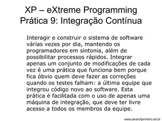 XP – eXtreme Programming 
Prática 9: Integração Contínua 
Interagir e construir o sistema de software 
várias vezes por dia, mantendo os 
programadores em sintonia, além de 
possibilitar processos rápidos. Integrar 
apenas um conjunto de modificações de cada 
vez é uma prática que funciona bem porque 
fica óbvio quem deve fazer as correções 
quando os testes falham: a última equipe que 
integrou código novo ao software. Esta 
prática é facilitada com o uso de apenas uma 
máquina de integração, que deve ter livre 
acesso a todos os membros da equipe. 
www.alvarofpinheiro.eti.br 
 