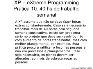 XP – eXtreme Programming 
Prática 10: 40 hs de trabalho 
semanal 
A XP assume que não se deve fazer horas 
extras constantemente. Caso seja necessário 
trabalhar mais de 40 horas pela segunda 
semana consecutiva, existe um problema 
sério no projeto que deve ser resolvido não 
com aumento de horas trabalhadas, mas com 
melhor planejamento, por exemplo. Esta 
prática procura ratificar o foco nas pessoas e 
não em processos e planejamentos. Caso 
seja necessário, os planos devem ser 
alterados, ao invés de sobrecarregar as 
pessoas. 
www.alvarofpinheiro.eti.br 
 