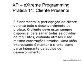 XP – eXtreme Programming 
Prática 11: Cliente Presente 
É fundamental a participação do cliente 
durante todo o desenvolvimento do 
projeto. O cliente deve estar sempre 
disponível para sanar todas as dúvidas 
de requisitos, evitando atrasos e até 
mesmo construções erradas. Uma idéia 
interessante é manter o cliente como 
parte integrante da equipe de 
desenvolvimento. 
www.alvarofpinheiro.eti.br 
 
