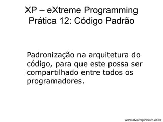 XP – eXtreme Programming 
Prática 12: Código Padrão 
Padronização na arquitetura do 
código, para que este possa ser 
compartilhado entre todos os 
programadores. 
www.alvarofpinheiro.eti.br 
 