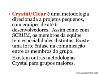 • Crystal/Clear é uma metodologia 
direcionada a projetos pequenos, 
com equipes de até 6 
desenvolvedores. Assim como com 
SCRUM, os membros da equipe 
tem especialidades distintas. Existe 
uma forte ênfase na comunicação 
entre os membros do grupo. 
Existem outras metodologias 
Crystal para grupos maiores. 
www.alvarofpinheiro.eti.br 
 