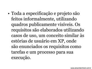 • Toda a especificação e projeto são 
feitos informalmente, utilizando 
quadros publicamente visíveis. Os 
requisitos são elaborados utilizando 
casos de uso, um conceito similar às 
estórias de usuário em XP, onde 
são enunciados os requisitos como 
tarefas e um processo para sua 
execução. 
www.alvarofpinheiro.eti.br 
 