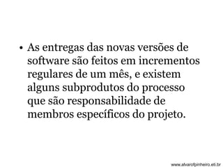 • As entregas das novas versões de 
software são feitos em incrementos 
regulares de um mês, e existem 
alguns subprodutos do processo 
que são responsabilidade de 
membros específicos do projeto. 
www.alvarofpinheiro.eti.br 
 