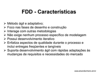 FDD - Características 
 Método ágil e adaptativo; 
 Foco nas fases de desenho e construção 
 Interage com outras metodologias 
 Não exige nenhum processo específico de modelagem 
 Possui desenvolvimento iterativo 
 Enfatiza aspectos de qualidade durante o processo e 
inclui entregas freqüentes e tangíveis 
 Suporta desenvolvimento ágil com rápidas adaptações às 
mudanças de requisitos e necessidades do mercado 
www.alvarofpinheiro.eti.br 
 