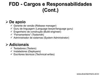 FDD - Cargos e Responsabilidades 
(Cont.) 
 De apoio 
 Gerente de versão (Release manager) 
 Guru de linguagem (Language lawyer/language guru) 
 Engenheiro de construção (Build engineer) 
 “Ferramenteiro” (Toolsmith) 
 Administrador de sistemas (System Administrator) 
 Adicionais 
 Testadores (Testers) 
 Instaladores (Deployers) 
 Escritores técnicos (Technical writes) 
www.alvarofpinheiro.eti.br 
 