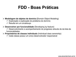 FDD - Boas Práticas 
 Modelagem de objetos de domínio (Domain Object Modeling) 
 Exploração e explicação do problema do domínio 
 Resulta em um arcabouço 
 Desenvolver por funcionalidade (Developing by feature) 
 Desenvolvimento e acompanhamento do progresso através de da lista de 
funcionalidades. 
 Proprietários de classes individuais (Individual class ownership) 
 Cada classe possui um único desenvolvedor responsável 
www.alvarofpinheiro.eti.br 
 