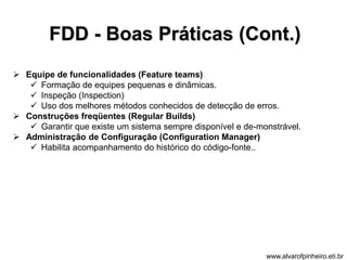 FDD - Boas Práticas (Cont.) 
 Equipe de funcionalidades (Feature teams) 
 Formação de equipes pequenas e dinâmicas. 
 Inspeção (Inspection) 
 Uso dos melhores métodos conhecidos de detecção de erros. 
 Construções freqüentes (Regular Builds) 
 Garantir que existe um sistema sempre disponível e de-monstrável. 
 Administração de Configuração (Configuration Manager) 
 Habilita acompanhamento do histórico do código-fonte.. 
www.alvarofpinheiro.eti.br 
 