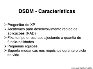 DSDM - Características 
 Progenitor do XP 
 Arcabouço para desenvolvimento rápido de 
aplicações (RAD) 
 Fixa tempo e recursos ajustando a quantia de 
funcio-nalidades 
 Pequenas equipes 
 Suporta mudanças nos requisitos durante o ciclo 
de vida 
www.alvarofpinheiro.eti.br 
 