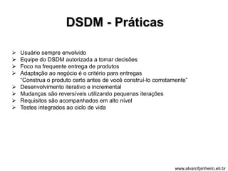 DSDM - Práticas 
 Usuário sempre envolvido 
 Equipe do DSDM autorizada a tomar decisões 
 Foco na frequente entrega de produtos 
 Adaptação ao negócio é o critério para entregas 
“Construa o produto certo antes de você construí-lo corretamente” 
 Desenvolvimento iterativo e incremental 
 Mudanças são reversíveis utilizando pequenas iterações 
 Requisitos são acompanhados em alto nível 
 Testes integrados ao ciclo de vida 
www.alvarofpinheiro.eti.br 
 