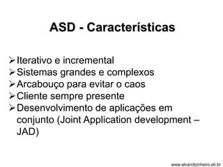 ASD - Características 
Iterativo e incremental 
Sistemas grandes e complexos 
Arcabouço para evitar o caos 
Cliente sempre presente 
Desenvolvimento de aplicações em 
conjunto (Joint Application development – 
JAD) 
www.alvarofpinheiro.eti.br 
 